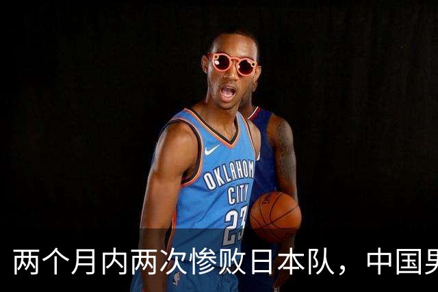 两个月内两次惨败日本队，中国男篮输掉的远不止20分